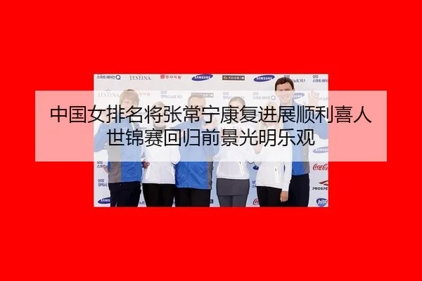 中国女排名将张常宁康复进展顺利喜人 世锦赛回归前景光明乐观