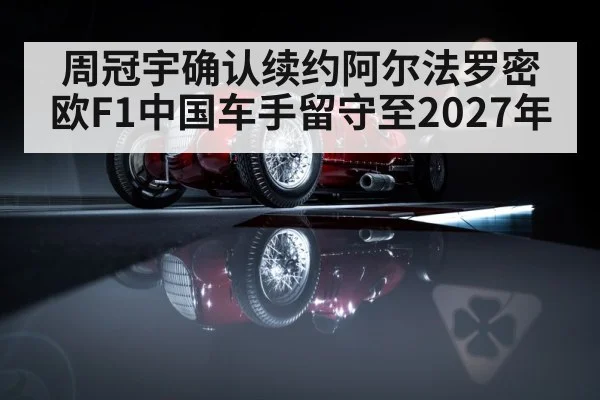 周冠宇确认续约阿尔法罗密欧F1中国车手留守至2027年